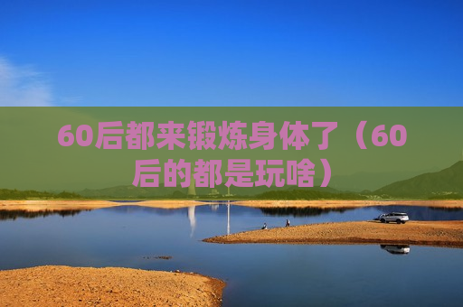 60后都来锻炼身体了（60后的都是玩啥）