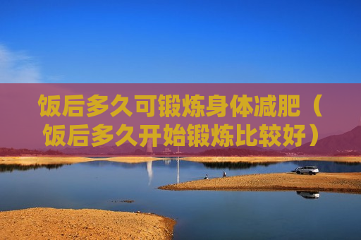 饭后多久可锻炼身体减肥（饭后多久开始锻炼比较好）