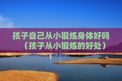 孩子自己从小锻炼身体好吗（孩子从小锻炼的好处）