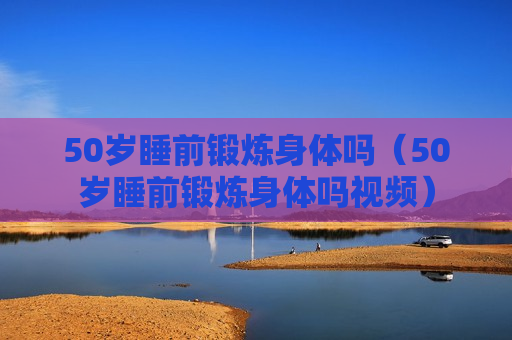 50岁睡前锻炼身体吗（50岁睡前锻炼身体吗视频）