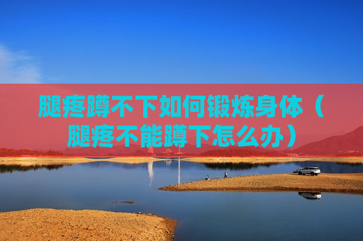 腿疼蹲不下如何锻炼身体（腿疼不能蹲下怎么办）