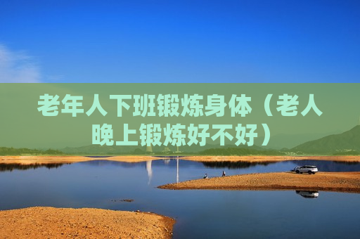 老年人下班锻炼身体（老人晚上锻炼好不好）