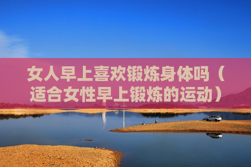 女人早上喜欢锻炼身体吗（适合女性早上锻炼的运动）