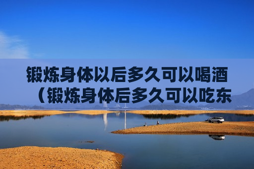 锻炼身体以后多久可以喝酒（锻炼身体后多久可以吃东西）