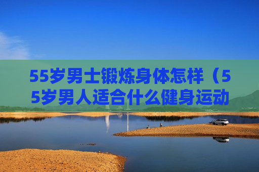 55岁男士锻炼身体怎样（55岁男人适合什么健身运动）