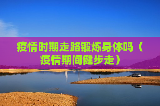 疫情时期走路锻炼身体吗（疫情期间健步走）