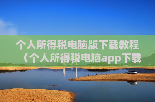 个人所得税电脑版下载教程（个人所得税电脑app下载）