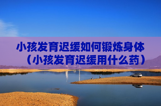 小孩发育迟缓如何锻炼身体（小孩发育迟缓用什么药）