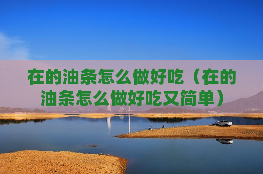 在的油条怎么做好吃（在的油条怎么做好吃又简单）