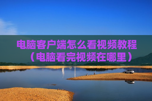 电脑客户端怎么看视频教程（电脑看完视频在哪里）