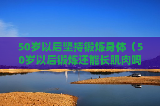 50岁以后坚持锻炼身体（50岁以后锻炼还能长肌肉吗）