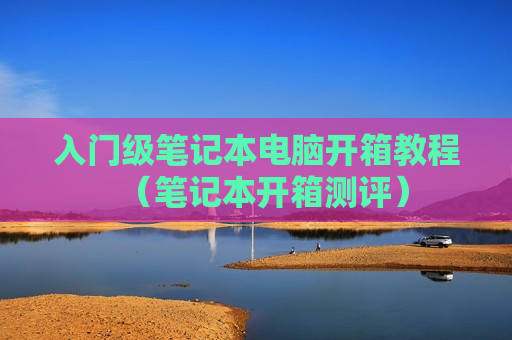 入门级笔记本电脑开箱教程（笔记本开箱测评）