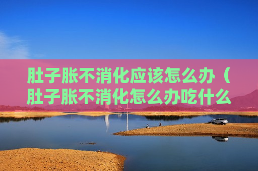 肚子胀不消化应该怎么办（肚子胀不消化怎么办吃什么药）