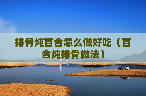 排骨炖百合怎么做好吃（百合炖排骨做法）