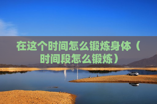 在这个时间怎么锻炼身体（时间段怎么锻炼）