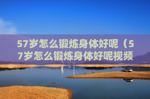 57岁怎么锻炼身体好呢（57岁怎么锻炼身体好呢视频）