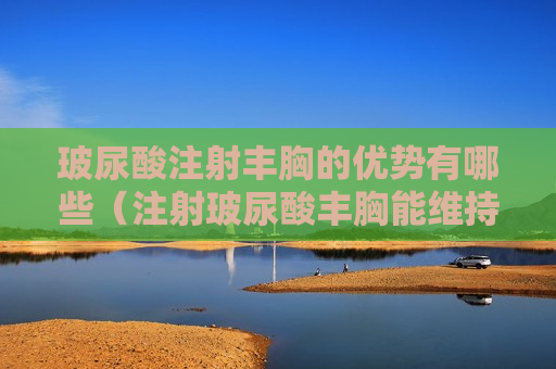 玻尿酸注射丰胸的优势有哪些（注射玻尿酸丰胸能维持多久）