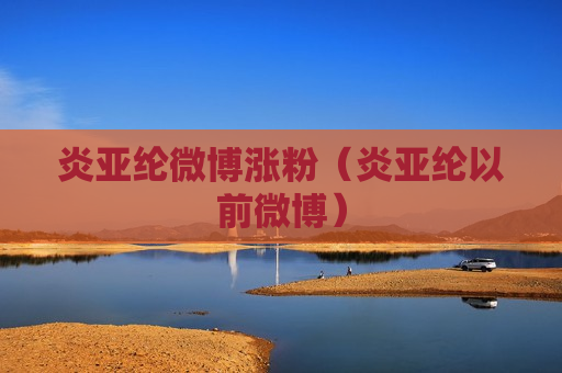 炎亚纶微博涨粉（炎亚纶以前微博）