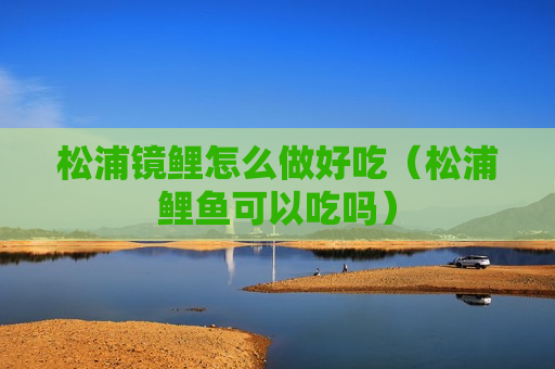 松浦镜鲤怎么做好吃（松浦鲤鱼可以吃吗）