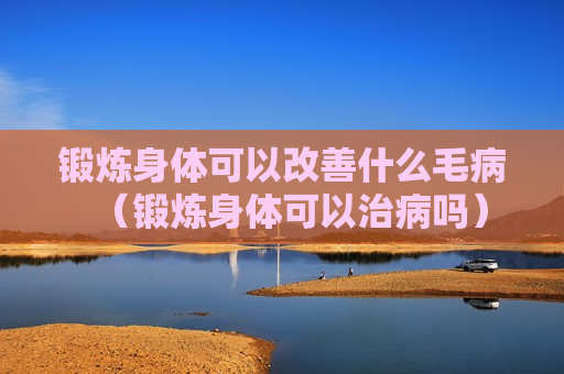 锻炼身体可以改善什么毛病（锻炼身体可以治病吗）