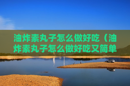 油炸素丸子怎么做好吃（油炸素丸子怎么做好吃又简单）