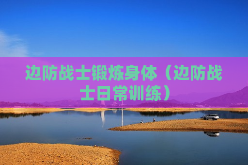 边防战士锻炼身体（边防战士日常训练）