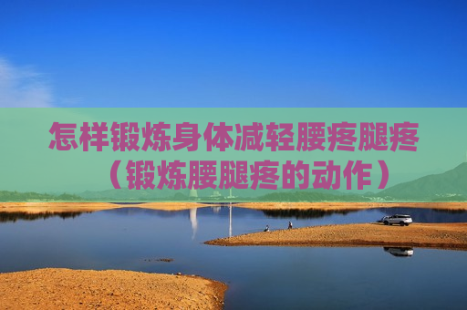 怎样锻炼身体减轻腰疼腿疼（锻炼腰腿疼的动作）
