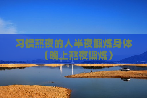 习惯熬夜的人半夜锻炼身体（晚上熬夜锻炼）
