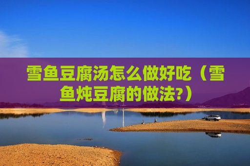 雪鱼豆腐汤怎么做好吃（雪鱼炖豆腐的做法?）