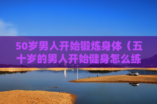 50岁男人开始锻炼身体（五十岁的男人开始健身怎么练?）