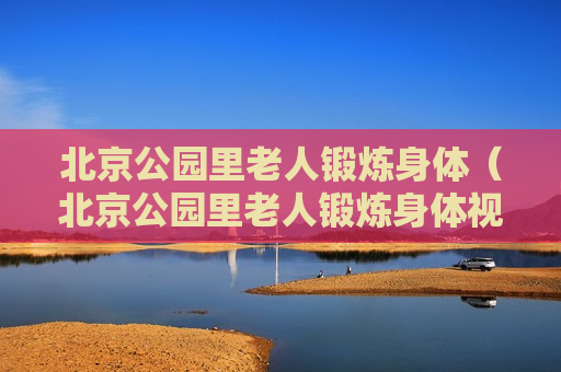 北京公园里老人锻炼身体（北京公园里老人锻炼身体视频）