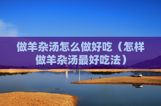 做羊杂汤怎么做好吃（怎样做羊杂汤最好吃法）