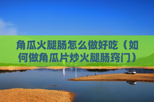 角瓜火腿肠怎么做好吃（如何做角瓜片炒火腿肠窍门）