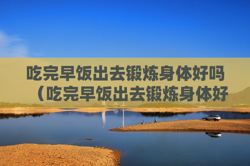 吃完早饭出去锻炼身体好吗（吃完早饭出去锻炼身体好吗男生）