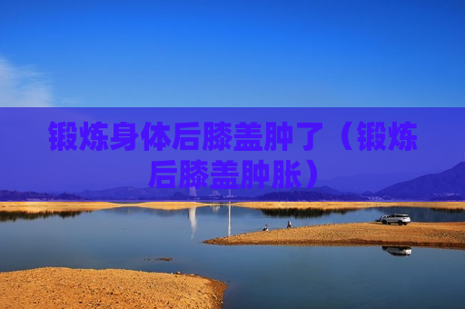 锻炼身体后膝盖肿了（锻炼后膝盖肿胀）