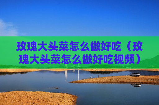 玫瑰大头菜怎么做好吃（玫瑰大头菜怎么做好吃视频）
