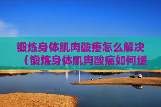 锻炼身体肌肉酸疼怎么解决（锻炼身体肌肉酸痛如何缓解）