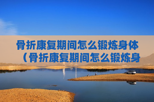 骨折康复期间怎么锻炼身体（骨折康复期间怎么锻炼身体视频）