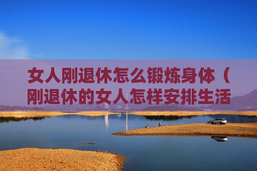 女人刚退休怎么锻炼身体（刚退休的女人怎样安排生活）