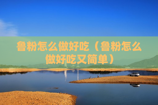 鲁粉怎么做好吃（鲁粉怎么做好吃又简单）