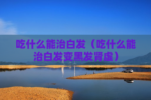 吃什么能治白发（吃什么能治白发变黑发肾虚）