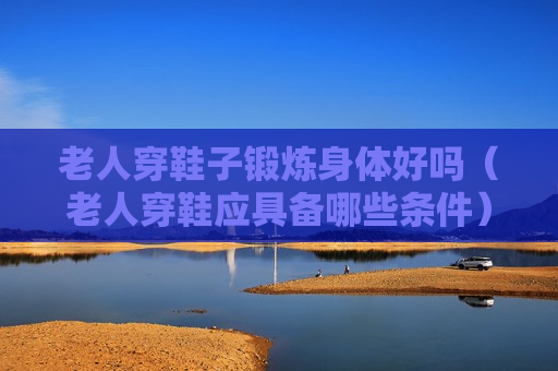 老人穿鞋子锻炼身体好吗（老人穿鞋应具备哪些条件）