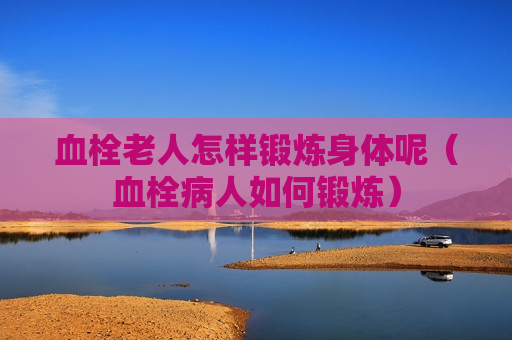 血栓老人怎样锻炼身体呢（血栓病人如何锻炼）