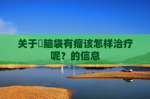 关于​脑袋有瘤该怎样治疗呢？的信息