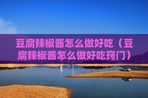 豆腐辣椒酱怎么做好吃（豆腐辣椒酱怎么做好吃窍门）