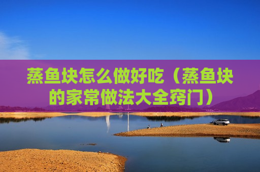 蒸鱼块怎么做好吃（蒸鱼块的家常做法大全窍门）