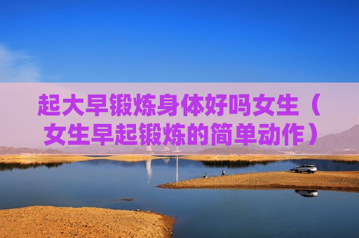 起大早锻炼身体好吗女生（女生早起锻炼的简单动作）