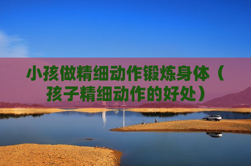 小孩做精细动作锻炼身体（孩子精细动作的好处）