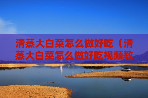 清蒸大白菜怎么做好吃（清蒸大白菜怎么做好吃视频教程）