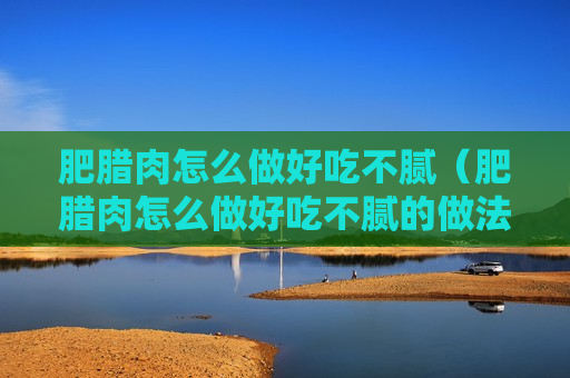 肥腊肉怎么做好吃不腻（肥腊肉怎么做好吃不腻的做法）